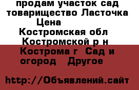 продам участок сад.товарищество Ласточка › Цена ­ 110 000 - Костромская обл., Костромской р-н, Кострома г. Сад и огород » Другое   